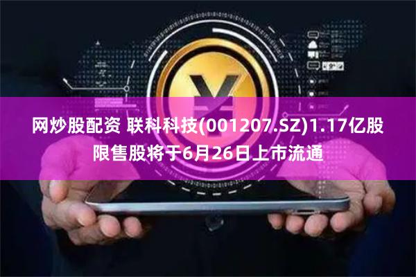 网炒股配资 联科科技(001207.SZ)1.17亿股限售股将于6月26日上市流通
