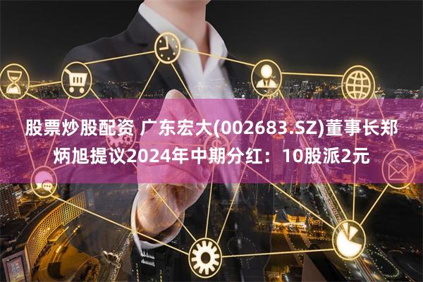 股票炒股配资 广东宏大(002683.SZ)董事长郑炳旭提议2024年中期分红：10股派2元