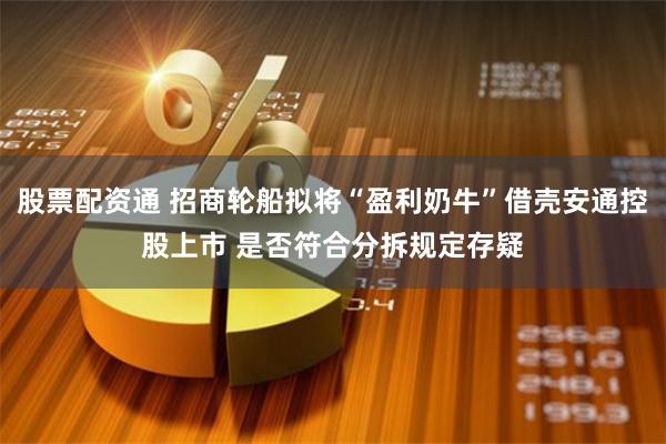 股票配资通 招商轮船拟将“盈利奶牛”借壳安通控股上市 是否符合分拆规定存疑