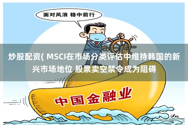 炒股配资( MSCI在市场分类评估中维持韩国的新兴市场地位 股票卖空禁令成为阻碍