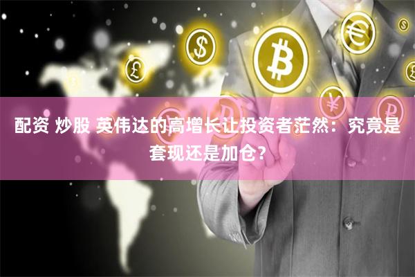 配资 炒股 英伟达的高增长让投资者茫然：究竟是套现还是加仓？