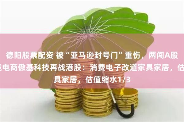 德阳股票配资 被“亚马逊封号门”重伤，两闯A股败北，跨境电商傲基科技再战港股：消费电子改道家具家居，估值缩水1/3