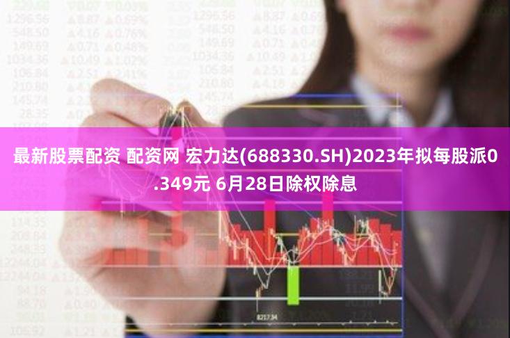 最新股票配资 配资网 宏力达(688330.SH)2023年拟每股派0.349元 6月28日除权除息