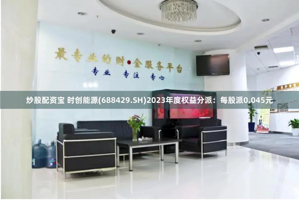 炒股配资宝 时创能源(688429.SH)2023年度权益分派：每股派0.045元