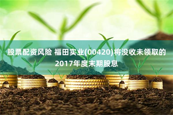 股票配资风险 福田实业(00420)将没收未领取的2017年度末期股息