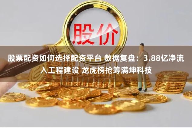 股票配资如何选择配资平台 数据复盘：3.88亿净流入工程建设 龙虎榜抢筹满坤科技