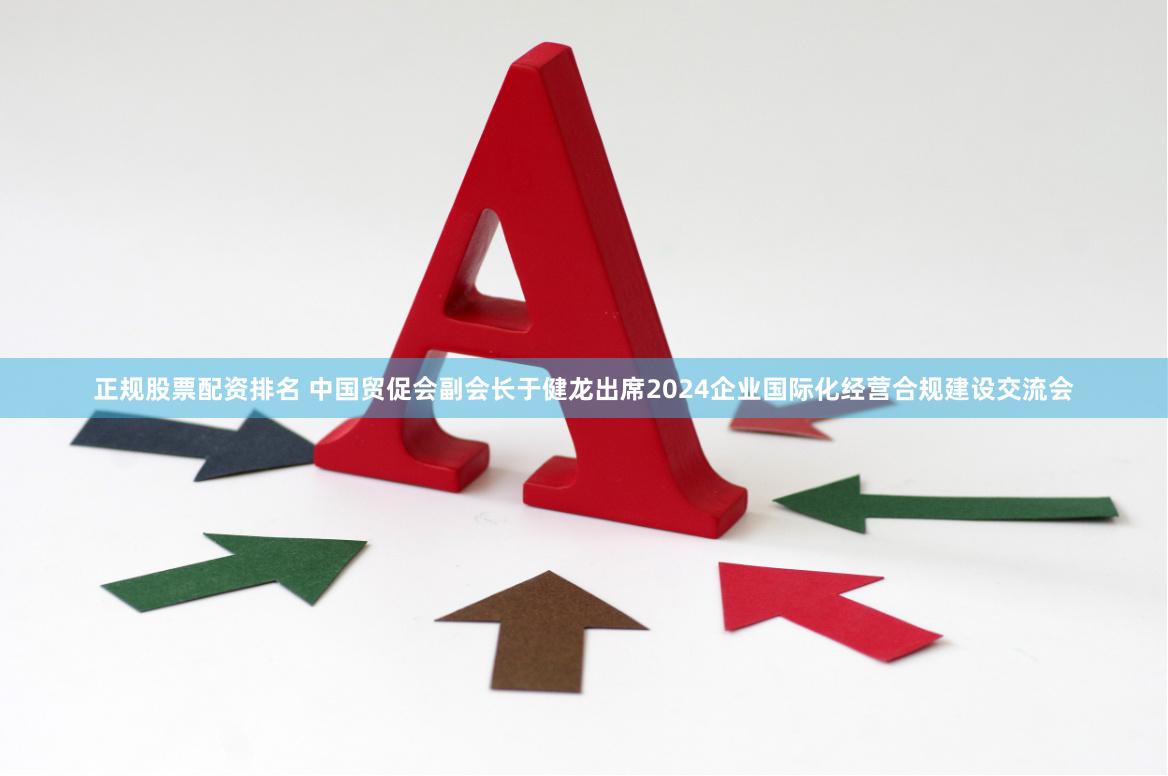 正规股票配资排名 中国贸促会副会长于健龙出席2024企业国际化经营合规建设交流会