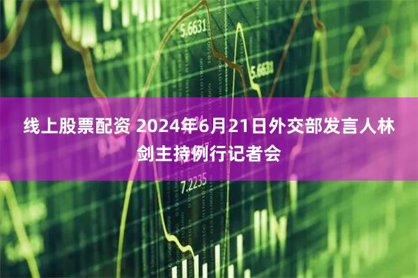 线上股票配资 2024年6月21日外交部发言人林剑主持例行记者会