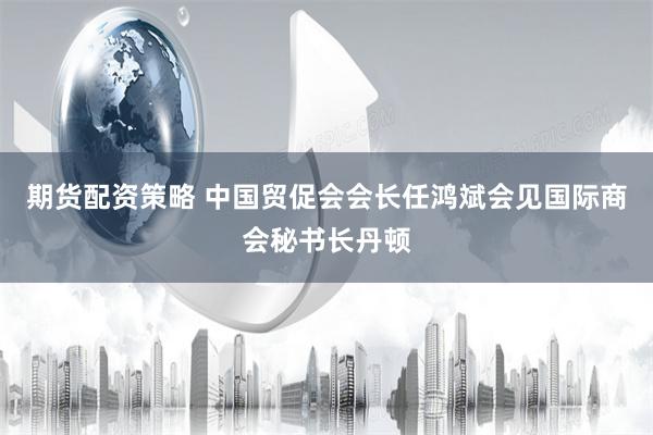 期货配资策略 中国贸促会会长任鸿斌会见国际商会秘书长丹顿
