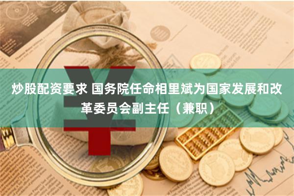 炒股配资要求 国务院任命相里斌为国家发展和改革委员会副主任（兼职）