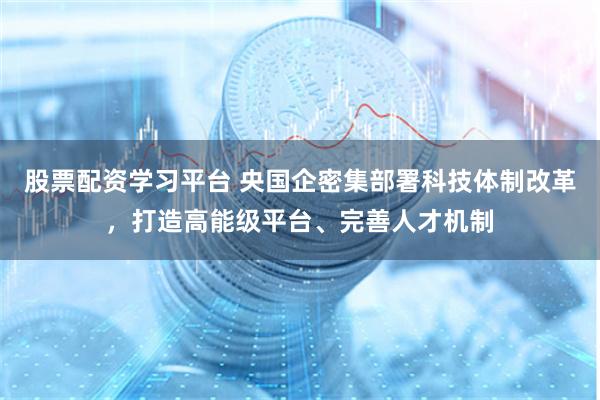 股票配资学习平台 央国企密集部署科技体制改革，打造高能级平台、完善人才机制