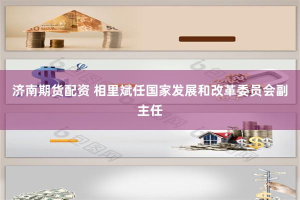 济南期货配资 相里斌任国家发展和改革委员会副主任