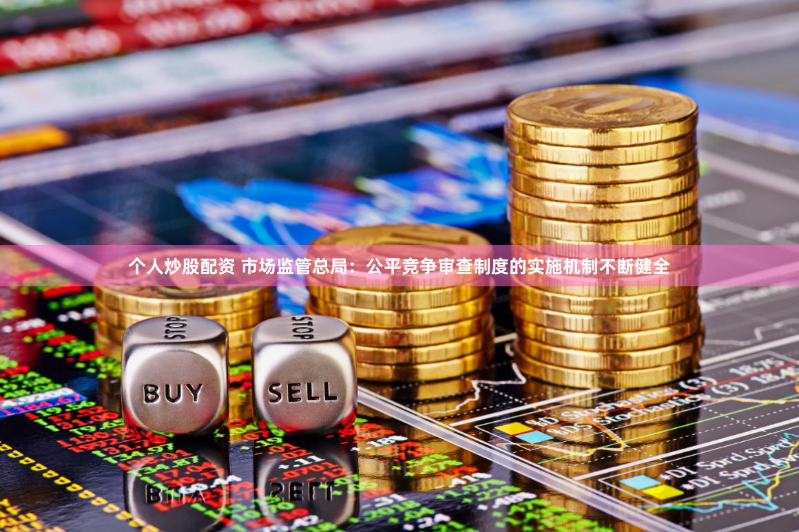 个人炒股配资 市场监管总局：公平竞争审查制度的实施机制不断健全