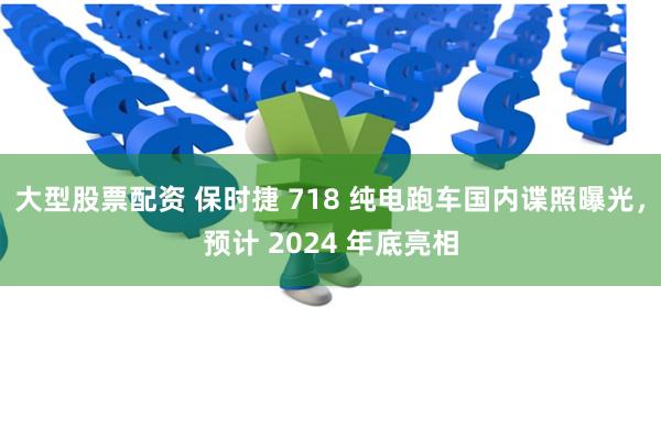 大型股票配资 保时捷 718 纯电跑车国内谍照曝光，预计 2024 年底亮相