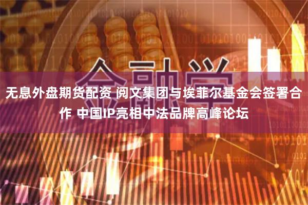无息外盘期货配资 阅文集团与埃菲尔基金会签署合作 中国IP亮相中法品牌高峰论坛