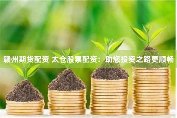 赣州期货配资 太仓股票配资：助您投资之路更顺畅