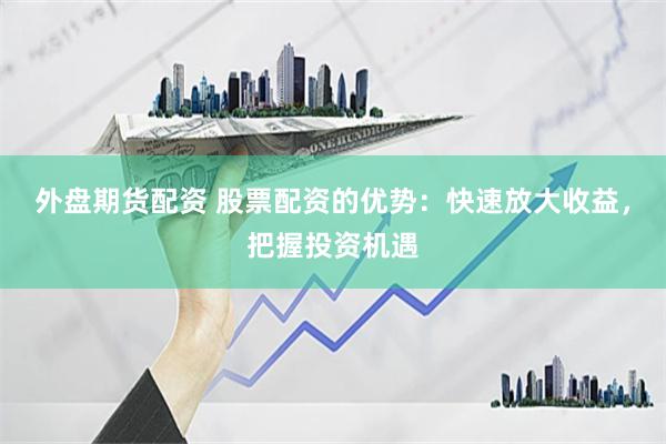 外盘期货配资 股票配资的优势：快速放大收益，把握投资机遇