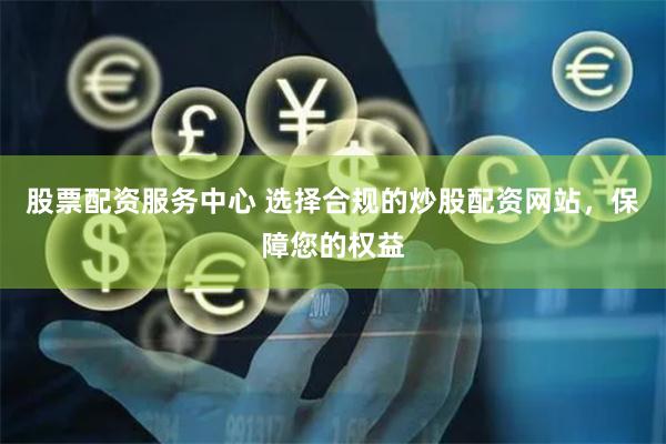 股票配资服务中心 选择合规的炒股配资网站，保障您的权益
