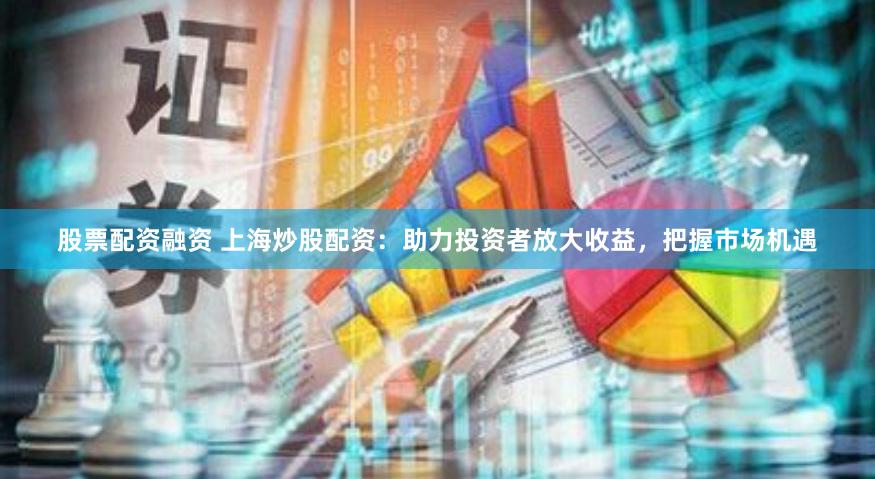 股票配资融资 上海炒股配资：助力投资者放大收益，把握市场机遇