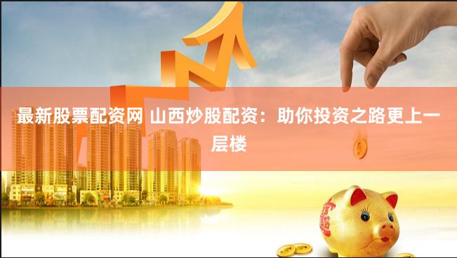 最新股票配资网 山西炒股配资：助你投资之路更上一层楼